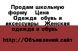 Продам школьную форму. › Цена ­ 500 -  Одежда, обувь и аксессуары » Женская одежда и обувь   
